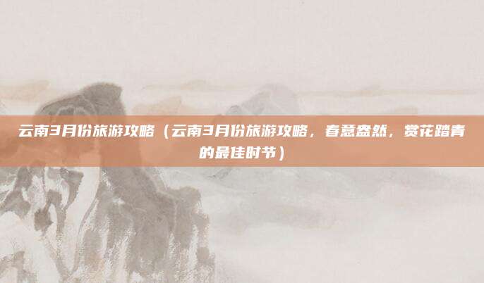 云南3月份旅游攻略(云南3月份旅游攻略,春意盎然,赏花踏青的最佳时节)