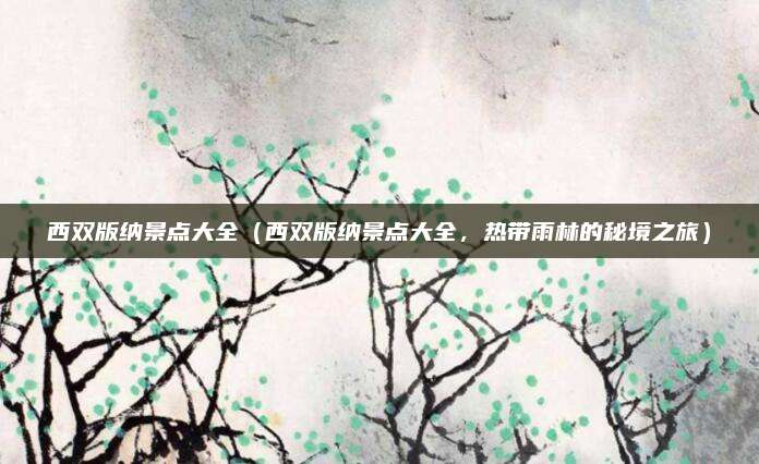 西双版纳景点大全(西双版纳景点大全,热带雨林的秘境之旅)