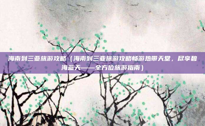 海南到三亚旅游攻略(海南到三亚旅游攻略畅游热带天堂,尽享碧海蓝天——全方位旅游指南)