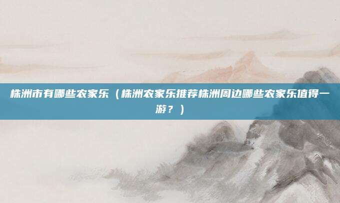 株洲市有哪些农家乐(株洲农家乐推荐株洲周边哪些农家乐值得一游?)