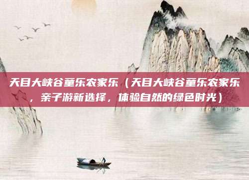 天目大峡谷童乐农家乐(天目大峡谷童乐农家乐,亲子游新选择,体验自然的绿色时光)
