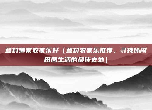 登封哪家农家乐好(登封农家乐推荐,寻找休闲田园生活的最佳去处)