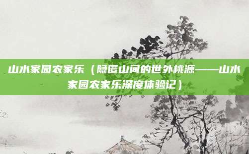 山水家园农家乐(隐匿山间的世外桃源——山水家园农家乐深度体验记)