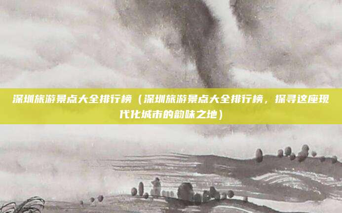 深圳旅游景点大全排行榜(深圳旅游景点大全排行榜,探寻这座现代化城市的韵味之地)