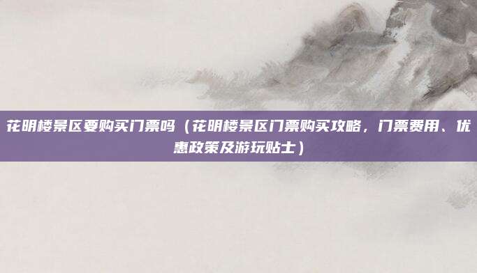 花明楼景区要购买门票吗(花明楼景区门票购买攻略,门票费用、优惠政策及游玩贴士)