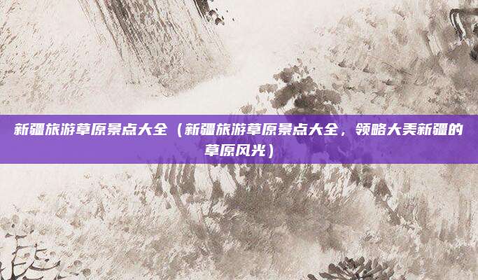 新疆旅游草原景点大全(新疆旅游草原景点大全,领略大美新疆的草原风光)