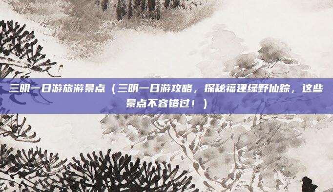 三明一日游旅游景点(三明一日游攻略,探秘福建绿野仙踪,这些景点不容错过!)