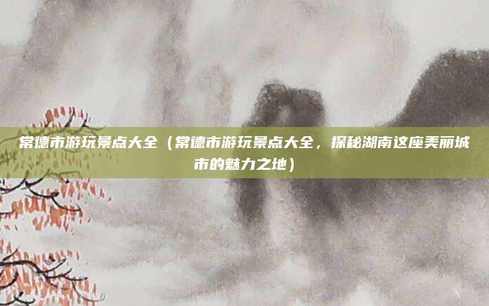 常德市游玩景点大全(常德市游玩景点大全,探秘湖南这座美丽城市的魅力之地)