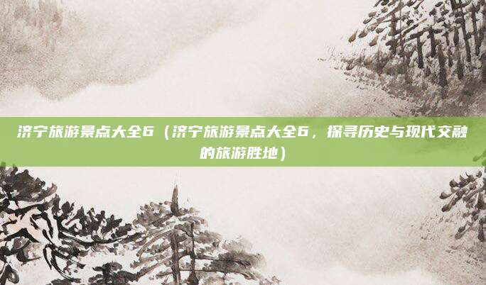 济宁旅游景点大全6(济宁旅游景点大全6,探寻历史与现代交融的旅游胜地)