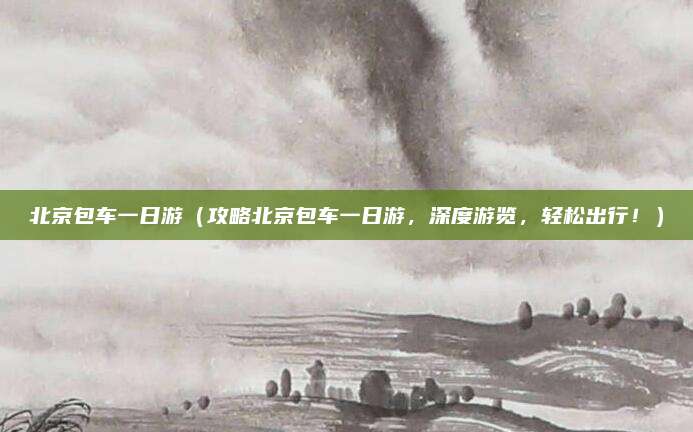 北京包车一日游(攻略北京包车一日游,深度游览,轻松出行!)