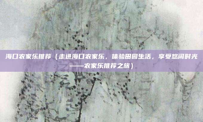 海口农家乐推荐(走进海口农家乐,体验田园生活,享受悠闲时光——农家乐推荐之旅)