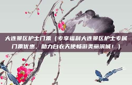 大连景区护士门票(专享福利大连景区护士专属门票优惠,助力白衣天使畅游美丽滨城!)