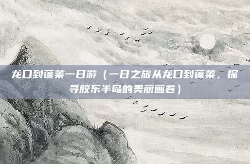 龙口到蓬莱一日游(一日之旅从龙口到蓬莱,探寻胶东半岛的美丽画卷)