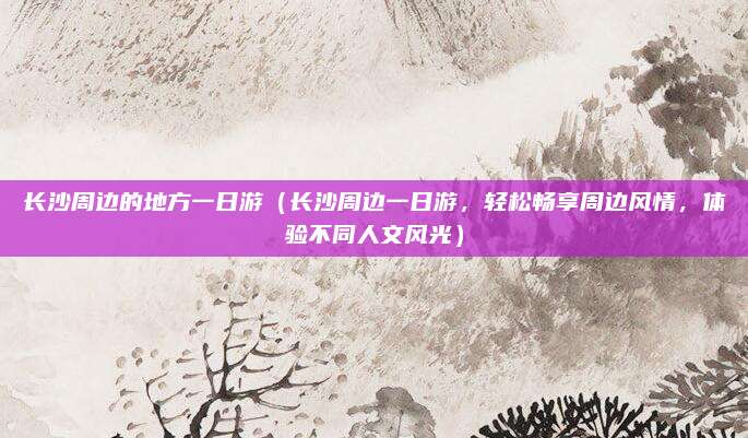 长沙周边的地方一日游(长沙周边一日游,轻松畅享周边风情,体验不同人文风光)