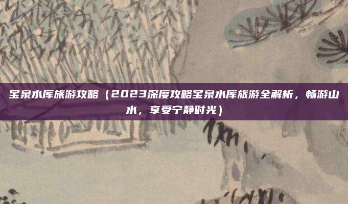 宝泉水库旅游攻略(2023深度攻略宝泉水库旅游全解析,畅游山水,享受宁静时光)