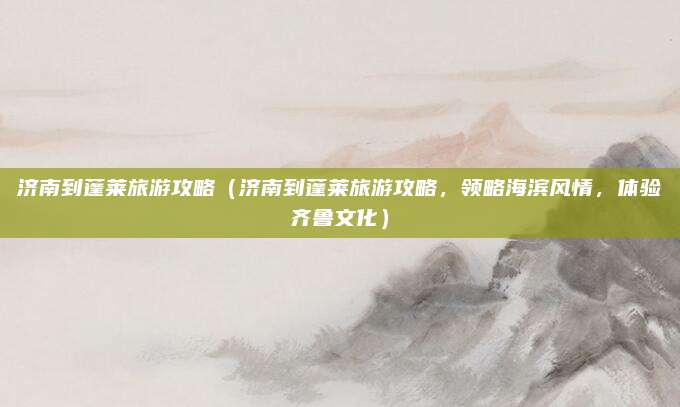 济南到蓬莱旅游攻略（济南到蓬莱旅游攻略，领略海滨风情，体验齐鲁文化）