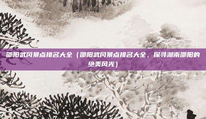 邵阳武冈景点排名大全（邵阳武冈景点排名大全，探寻湖南邵阳的绝美风光）
