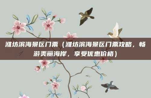 潍坊滨海景区门票（潍坊滨海景区门票攻略，畅游美丽海岸，享受优惠价格）