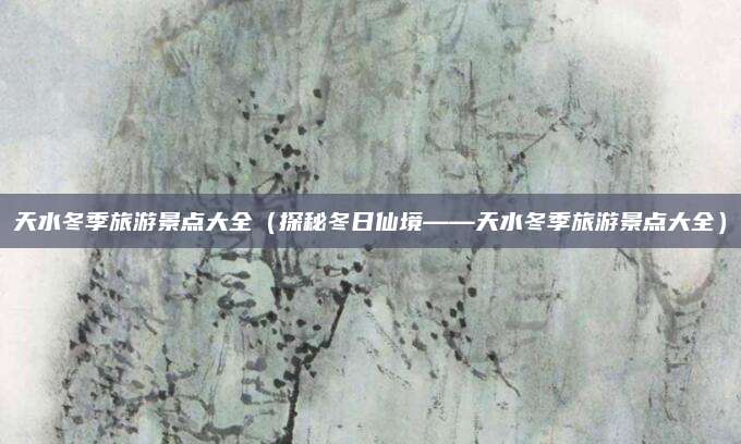 天水冬季旅游景点大全(探秘冬日仙境——天水冬季旅游景点大全)