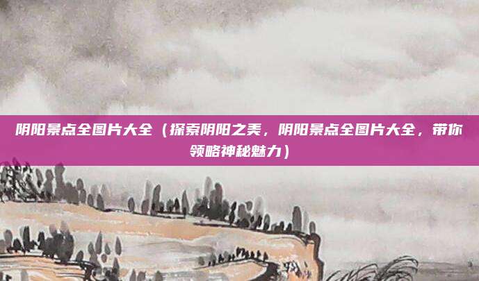 阴阳景点全图片大全（探索阴阳之美，阴阳景点全图片大全，带你领略神秘魅力）