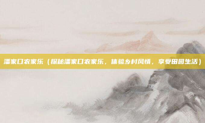 潘家口农家乐（探秘潘家口农家乐，体验乡村风情，享受田园生活）