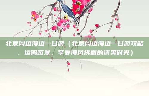 北京周边海边一日游(北京周边海边一日游攻略,远离喧嚣,享受海风拂面的清爽时光)
