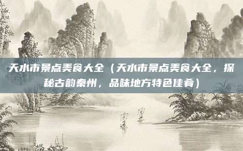 天水市景点美食大全(天水市景点美食大全,探秘古韵秦州,品味地方特色佳肴)