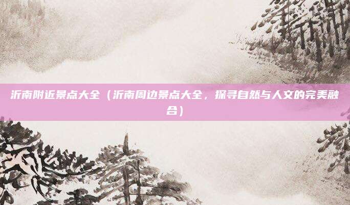 沂南附近景点大全(沂南周边景点大全,探寻自然与人文的完美融合)