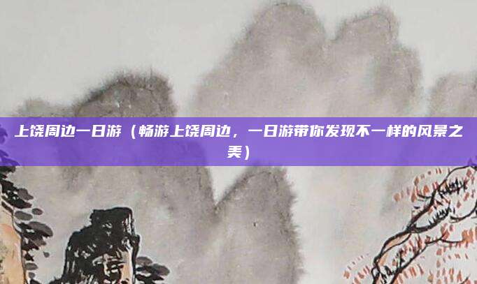 上饶周边一日游(畅游上饶周边,一日游带你发现不一样的风景之美)