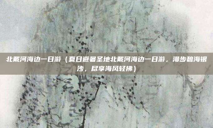 北戴河海边一日游(夏日避暑圣地北戴河海边一日游,漫步碧海银沙,尽享海风轻拂)