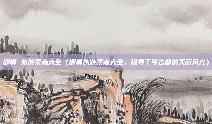 邯郸 旅游景点大全(邯郸旅游景点大全,探寻千年古都的美丽风光)
