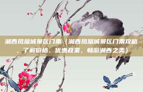 湘西凤凰城景区门票(湘西凤凰城景区门票攻略,了解价格、优惠政策,畅游湘西之美)