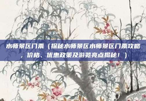 水师景区门票(探秘水师景区水师景区门票攻略,价格、优惠政策及游览亮点揭秘!)