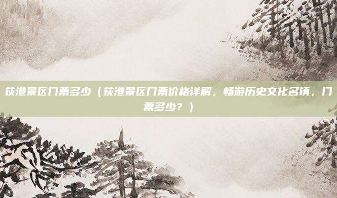 荻港景区门票多少(荻港景区门票价格详解,畅游历史文化名镇,门票多少?)