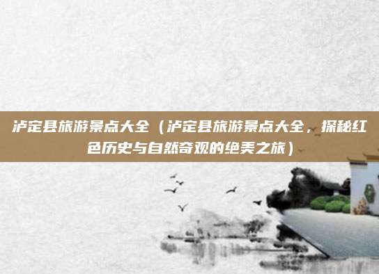 泸定县旅游景点大全(泸定县旅游景点大全,探秘红色历史与自然奇观的绝美之旅)