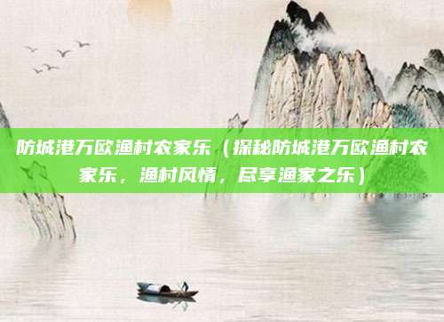 防城港万欧渔村农家乐(探秘防城港万欧渔村农家乐,渔村风情,尽享渔家之乐)