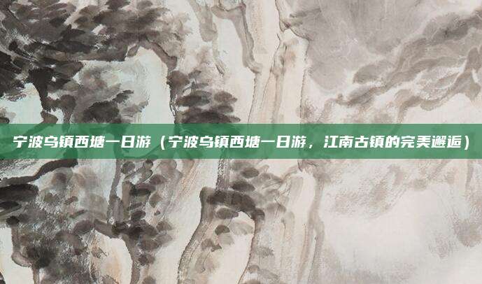 宁波乌镇西塘一日游(宁波乌镇西塘一日游,江南古镇的完美邂逅)