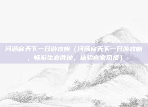 河源客天下一日游攻略（河源客天下一日游攻略，畅游生态胜地，体验客家风情）