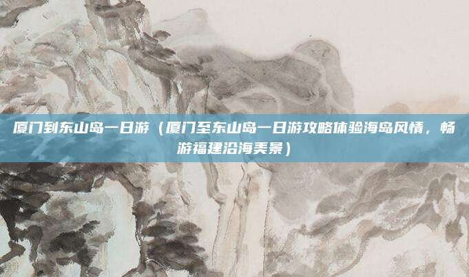 厦门到东山岛一日游(厦门至东山岛一日游攻略体验海岛风情,畅游福建沿海美景)