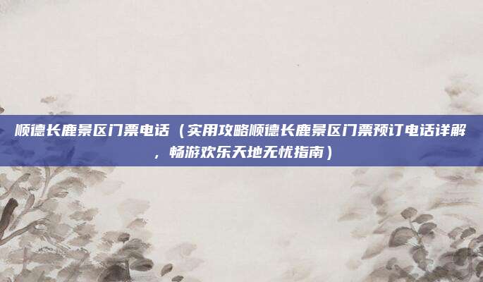 顺德长鹿景区门票电话（实用攻略顺德长鹿景区门票预订电话详解，畅游欢乐天地无忧指南）