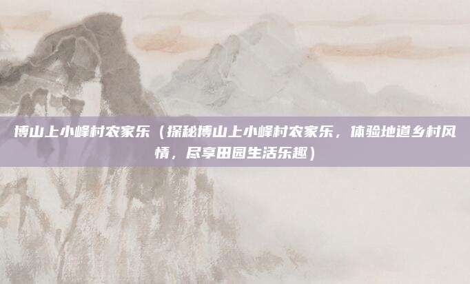 博山上小峰村农家乐(探秘博山上小峰村农家乐,体验地道乡村风情,尽享田园生活乐趣)