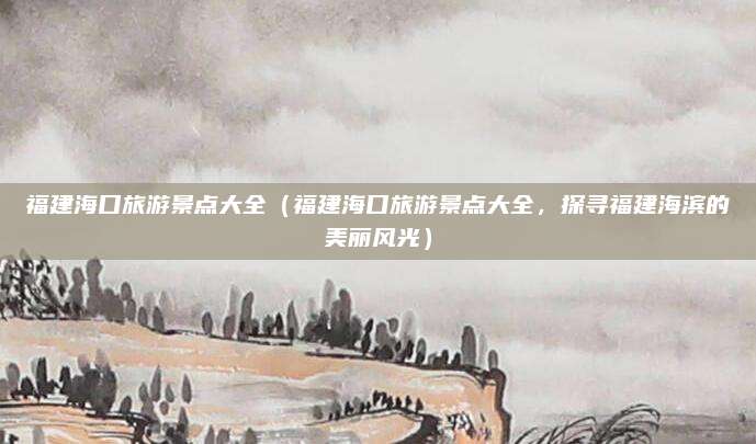 福建海口旅游景点大全(福建海口旅游景点大全,探寻福建海滨的美丽风光)