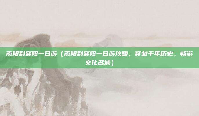 南阳到襄阳一日游(南阳到襄阳一日游攻略,穿越千年历史,畅游文化名城)