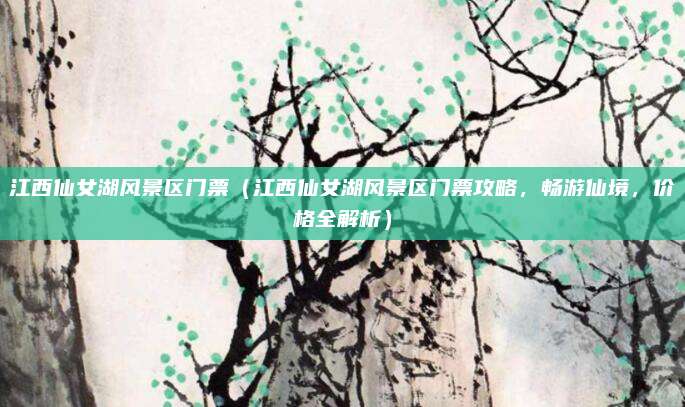 江西仙女湖风景区门票(江西仙女湖风景区门票攻略,畅游仙境,价格全解析)