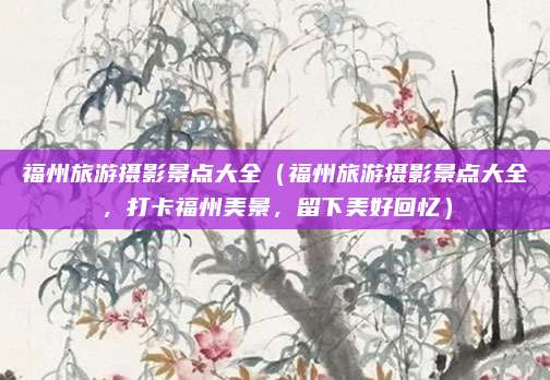 福州旅游摄影景点大全(福州旅游摄影景点大全,打卡福州美景,留下美好回忆)