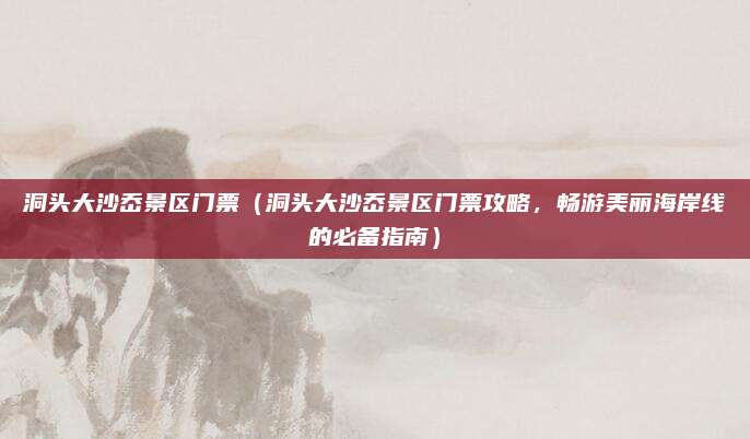 洞头大沙岙景区门票（洞头大沙岙景区门票攻略，畅游美丽海岸线的必备指南）