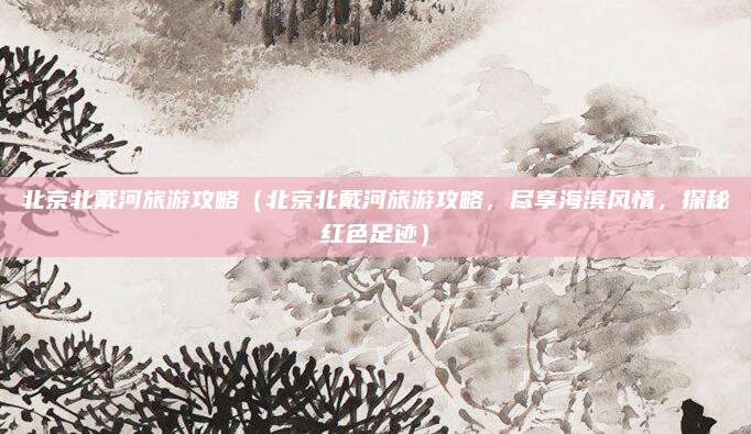 北京北戴河旅游攻略(北京北戴河旅游攻略,尽享海滨风情,探秘红色足迹)