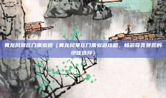 黄龙风景区门票索道（黄龙风景区门票索道攻略，畅游奇美景观的绝佳选择）