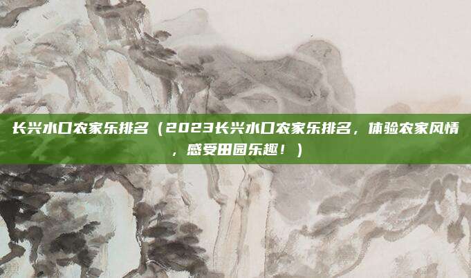 长兴水口农家乐排名(2023长兴水口农家乐排名,体验农家风情,感受田园乐趣!)