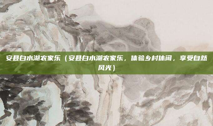 安县白水湖农家乐(安县白水湖农家乐,体验乡村休闲,享受自然风光)
